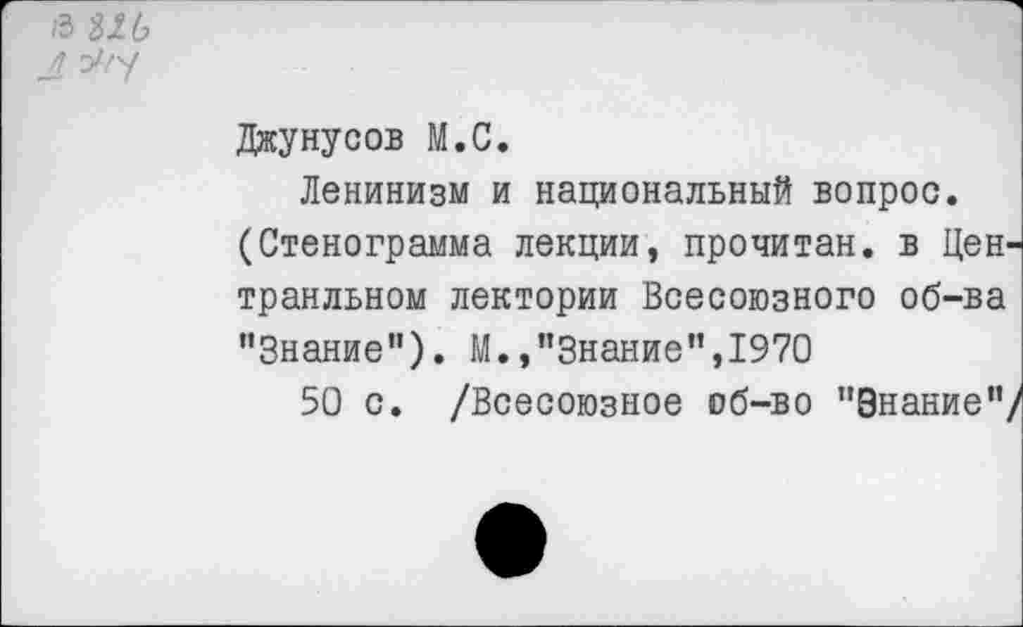 ﻿/3 ш
4 У/у
Джунусов М.С.
Ленинизм и национальный вопрос.
(Стенограмма лекции, прочитан, в Цен-транльном лектории Всесоюзного об-ва "Знание”). М.,"Знание",1970
50 с. /Всесоюзное об-во "Знание"